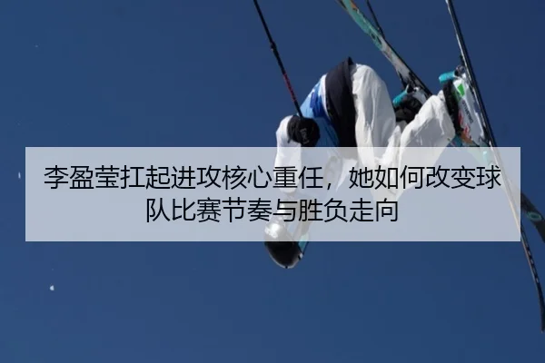 李盈莹扛起进攻核心重任，她如何改变球队比赛节奏与胜负走向